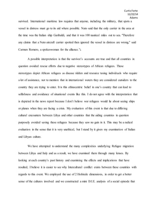 CurtisForte
11/22/14
Adams
survived. International maritime law requires that anyone, including the military, that spots a
vessel in distress must go to its aid where possible. Nato said that the only carrier in the area at
the time was the Italian ship Garibaldi, and that it was 100 nautical miles out to sea. "Therefore
any claims that a Nato aircraft carrier spotted then ignored the vessel in distress are wrong," said
Carmen Romero, a spokeswoman for the alliance.”6
A possible interpretation is that the survivor’s accounts are true and that all countries in
question avoided rescue efforts due to negative stereotypes of African refugees. These
stereotypes depict African refugees as disease ridden and resource taxing individuals who require
a lot of assistance, not to mention that in international waters they are considered outsiders to the
country they are trying to enter. It is this ethnocentric belief in one’s country that can lead to
selfishness and avoidance of situational events like this. I do not agree with the interpretation that
is depicted in the news report because I don’t believe war refugees would lie about seeing ships
or planes when they are facing a crisis. My evaluation of this event is that due to differing
cultural encounters between Libya and other countries that the aiding countries in question
purposely avoided saving these refugees because they saw no gain in it. This may be a radical
evaluation in the sense that it is very unethical, but I stand by it given my examination of Italian
and Libyan culture.
We have attempted to understand the many complexities underlying Refugee migration
between Libya and Italy and as a result, we have examined them through many lenses. By
looking at each country’s past history and examining the effects and implications that have
resulted, I believe it is easier to see why Intercultural conflict exists between these countries with
regards to this event. We employed the use of 2 Hofstede dimensions, in order to get a better
sense of the cultures involved and we constructed a mini D.I.E. analysis of a social episode that
 