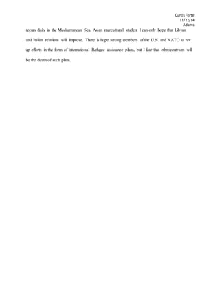 CurtisForte
11/22/14
Adams
recurs daily in the Mediterranean Sea. As an intercultural student I can only hope that Libyan
and Italian relations will improve. There is hope among members of the U.N. and NATO to rev
up efforts in the form of International Refugee assistance plans, but I fear that ethnocentrism will
be the death of such plans.
 