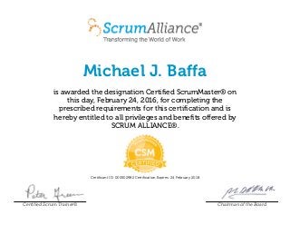 Michael J. Baffa
is awarded the designation Certified ScrumMaster® on
this day, February 24, 2016, for completing the
prescribed requirements for this certification and is
hereby entitled to all privileges and benefits offered by
SCRUM ALLIANCE®.
Certificant ID: 000502982 Certification Expires: 24 February 2018
Certified Scrum Trainer® Chairman of the Board
 