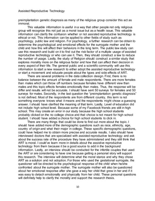 Assisted Reproductive Technology
10
preimplantation genetic diagnosis as many of the religious group consider this act as
immoral.
This valuable information is useful in a way that other people not only religious
group will recognize this not just as a moral issue but as a health issue. This valuable
information can clarify the confusion whether or not assisted reproductive technology is
ethical or not. This information can be applied to other fields of study such as
psychology, public law and religion. For psychology, a further research can be obtain to
determine the psychological and emotional effects for the surrogate mother and the
child and how this will affect their behaviors in the long term. The public law study can
use this research and build on it to find out the risk factor of a multiple usage of assisted
reproductive technology or who can use it. Then, they should construct a law to reduce
the number of usage. Lastly, the study of Religion should construct a similar study that
explores morality more on the religious factor and how that can affect their decision in
every aspect of their life. The general public and a scientific community will use this
information to start a new research to either adopt the assisted reproductive technology
or start a movement and educate people about the types and side effects of ART.
There are several problems in the data collection design. First, there is no
balance between the amount of female and male respondents. There are more females
than males which can throw off numbers because females have different view than
males and this topic effects females emotionally than males. Thus, the response will be
differ and results will not be accurate. I should have sent 50 surveys for females and 50
surveys for males. Secondly, in the last question the “preimplantation genetic diagnosis”
is not defined. Most of the respondents are from different country, this term is not
something everyone knows what it means and the respondents might chose a guessing
answer. I should have clarified the meaning of that term. Lastly, Level of education did
not include high school level. Because some of my Facebook friends are still in high
school. This may create an error in our study because the high school students
probably clicked on the no college choice and that choice is not meant for high school
student. I should have added a choice for high school students to click in.
There are many things that could be done to find out more about the topic. I
should have added more of the demographic questions such as race, ethnicity, age,
country of origin and what their major in college. These specific demographic questions,
could have helped me to obtain more precise and accurate results. I also should have
interviewed doctors that are specialized with assisted reproductive technology and ask
about the success rate of the procedure they have administered and they still think that
ART is moral. I could’ve learn more in details about the assistive reproductive
technology from them because it be a good source to add in the background
information. Lastly, an interview should be conducted for the infertile couples that used
the ART or are considering to have one because getting a personal story will support
this research. The interview will determine what the moral stance and why they chose
ART as a solution and not adoption. For those who used the gestational surrogate, the
questioner will be directed to the psychological response of the child when he/she
confronted about the surrogate mother. The surrogate mother will also be questioned
about her emotional response after she gave a way her child that grew in her and if it
was easy to detach emotionally and physically from her child. These personal questions
will definitely help to clarify the morality and support the research thesis.
 