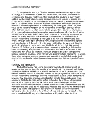 Assisted Reproductive Technology
11
To recap the discussion, a Christian viewpoint on the assisted reproductive
technology is compared with science and society viewpoint. Science is constantly
developing and it is used health field. Their goal is to find solutions to every health
problem but the moral values became an issue since some aspects of science are
morally wrong. In science, if the end justifies the mean, then it is a good method to use
even if it is morally wrong. Therefore, Assisted reproductive technology does more
benefits to infertile couple even it is morally wrong for some types of ART. So, what
would be the society’s viewpoint on the reproductive technology? Society’s morals
differs between countries, religious and ethnic groups. Some countries, religious and
ethnic group will allow assisted reproductive system and some will forbid it such as the
Roman Catholic Church. Nevertheless, when it comes to Christianity, the sanctity of
human life is very important. The Bible have not mentioned the wronged idea of
assisted reproductive technology. Some types of the ART are morally wrong than
others. Although some types of ART is moral, couples should consider other options
such as adoption. In 1 Samuel 1: 5-6, it is clear that God has the open and close the
womb. So, whatever a couple try to use, it is God’s will to bring that child to earth
(Roman’s 12:2). Surrogacy is one of assisted reproductive technology that violates
God’s idea of family. In Ephesians 5:31 states that a man should be married to one
women and they should be one flesh. However, choosing the act of surrogacy the
husband is making a woman, other than his wife, pregnant which violates the His words.
Using other a donated sperm or eggs are also against the word of God. Lastly, God
reminds His people to be patient in every circumstances and that as proven in Psalms
37:7.
Summary and Conclusion
Medical technology has been a blessing for many health problems such as
cancer but also opened doors for morality to be questioned in others such as infertility.
Assisted reproductive technology is used by the infertile couple to get pregnant. The
question will be is it moral to use ART? Most of the people agreed that it is moral to use
assisted reproductive technology for some serious cases such as unable to reproduce,
however, they disagreed on using preimplantation genetic diagnosis because it is a
procedure that helps to make a child perfect or to select the child sex which makes it
immoral. Most religions authorize the use of some types of ART such as vitro
fertilization or artificial insemination, however, the reproductive gametes come from the
married couple. The Bible did not specifically introduce this issue but the infertile couple
ought to be careful and reconsider their choices. In most of assisted reproductive
technology, either the mother or the child get affected and may get harmed. For this
reason, couples should pray about their decision and try to find other solutions.
 
