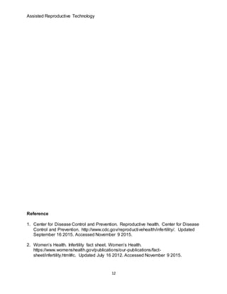 Assisted Reproductive Technology
12
Reference
1. Center for Disease Control and Prevention. Reproductive health. Center for Disease
Control and Prevention. http://www.cdc.gov/reproductivehealth/infertility/. Updated
September 16 2015. Accessed November 9 2015.
2. Women’s Health. Infertility fact sheet. Women’s Health.
https://www.womenshealth.gov/publications/our-publications/fact-
sheet/infertility.html#c. Updated July 16 2012. Accessed November 9 2015.
 