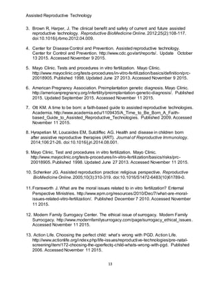 Assisted Reproductive Technology
13
3. Brown R, Harper, J. The clinical benefit and safety of current and future assisted
reproductive technology. Reproductive BioMedicine Online. 2012;25(2):108-117.
doi:10.1016/j.rbmo.2012.04.009.
4. Center for Disease Control and Prevention. Assisted reproductive technology.
Center for Control and Prevention. http://www.cdc.gov/art/reports/. Update October
13 2015. Accessed November 9 2015.
5. Mayo Clinic. Tests and procedures in vitro fertilization. Mayo Clinic.
http://www.mayoclinic.org/tests-procedures/in-vitro-fertilization/basics/definition/prc-
20018905. Published 1998. Updated June 27 2013. Accessed November 9 2015.
6. American Pregnancy Association. Preimplantation genetic diagnosis. Mayo Clinic.
http://americanpregnancy.org/infertility/preimplantation-genetic-diagnosis/. Published
2015. Updated September 2015. Accessed November 11 2015.
7. Ott KM. A time to be born: a faith-based guide to assisted reproductive technologies.
Academia. http://www.academia.edu/1109435/A_Time_to_Be_Born_A_Faith-
based_Guide_to_Assisted_Reproductive_Technologies. Published 2009. Accessed
November 11 2015.
8. Hyrapetian M, Loucaides EM, Sutcliffec AG. Health and disease in children born
after assistive reproductive therapies (ART). Journal of Reproductive Immunology.
2014;106:21-26. doi:10.1016/j.jri.2014.08.001.
9. Mayo Clinic. Test and procedures in vitro fertilization. Mayo Clinic.
http://www.mayoclinic.org/tests-procedures/in-vitro-fertilization/basics/risks/prc-
20018905. Published 1998. Updated June 27 2013. Accessed November 11 2015.
10. Schenker JG. Assisted reproduction practice: religious perspective. Reproductive
BioMedicine Online. 2005;10(3):310-319. doi:10.1016/S1472-6483(10)61789-0.
11.Fransworth J. What are the moral issues related to in vitro fertilization? Enternal
Perspective Ministries. http://www.epm.org/resources/2010/Dec/7/what-are-moral-
issues-related-vitro-fertilization/. Published December 7 2010. Accessed November
11 2015.
12. Modern Family Surrogacy Center. The ethical issue of surrogacy. Modern Family
Surrocgacy. http://www.modernfamilysurrogacy.com/page/surrogacy_ethical_issues.
Accessed November 11 2015.
13. Action Life. Choosing the perfect child: what’s wrong with PGD. Action Life.
http://www.actionlife.org/index.php/life-issues/reproductive-technologies/pre-natal-
screening/item/172-choosing-the-qperfectq-child-whats-wrong-with-pgd. Published
2006. Accessed November 11 2015.
 