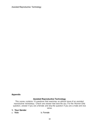 Assisted Reproductive Technology
14
Appendix
Assisted Reproductive Technology
This survey contains 10 questions that examines an ethical issue of an assisted
reproductive technology. Check one answer that best fits you. For the Women Only
question, answer if you are a female and skip the question if you are a male and vice
versa.
1. Your Gender
a. Male b. Female
 