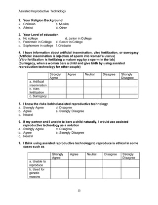 Assisted Reproductive Technology
15
2. Your Religion Background
a. Christian c. Muslim
b. Atheist d. Other
3. Your Level of education
a. No college d. Junior in College
b. Freshman in College e. Senior in College
c. Sophomore in college f. Graduate
4. I have information about artificial insemination, vitro fertilization, or surrogacy
(Artificial insemination is injection of sperm into woman’s uterus)
(Vitro fertilization is fertilizing a mature egg by a sperm in the lab)
(Surrogacy, when a woman bare a child and give birth by using assisted
reproduction technology for other couple)
Strongly
Agree
Agree Neutral Disagree Strongly
Disagree
a. Artificial
insemination
b. Vitro
fertilization
c. Surrogacy
5. I know the risks behind assisted reproductive technology
a. Strongly Agree d. Disagree
b. Agree e. Strongly Disagree
c. Neutral
6. If my partner and I unable to bare a child naturally, I would use assisted
reproductive technology as a solution
a. Strongly Agree d. Disagree
b. Agree e. Strongly Disagree
c. Neutral
7. I think using assisted reproductive technology to reproduce is ethical in some
cases such as
Strongly
Agree
Agree Neutral Disagree Strongly
Disagree
a. Unable to
reproduce
b. Used for
genetic
reasons
 