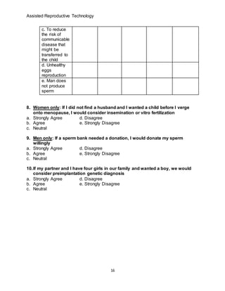Assisted Reproductive Technology
16
c. To reduce
the risk of
communicable
disease that
might be
transferred to
the child
d. Unhealthy
eggs
reproduction
e. Man does
not produce
sperm
8. Women only: If I did not find a husband and I wanted a child before I verge
onto menopause, I would consider insemination or vitro fertilization
a. Strongly Agree d. Disagree
b. Agree e. Strongly Disagree
c. Neutral
9. Men only: If a sperm bank needed a donation, I would donate my sperm
willingly
a. Strongly Agree d. Disagree
b. Agree e. Strongly Disagree
c. Neutral
10.If my partner and I have four girls in our family and wanted a boy, we would
consider preimplantation genetic diagnosis
a. Strongly Agree d. Disagree
b. Agree e. Strongly Disagree
c. Neutral
 