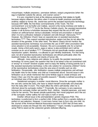 Assisted Reproductive Technology
4
miscarriages, multiple pregnancy, premature delivery, ectopic pregnancies (when the
egg is implanted outside the uterus), and ovarian cancer.9
It is very important to look at the religious perspective that relates to health
because religion influence the ethics when it comes to health practices specifically
anything related to human life. Jewish law permit the assisted reproductive technology
because ART fulfills the first three commandments of the Torah. The first
commandment is to be fruitful and multiply, second is the loving kindness and lastly is
the family integrity.10(314-315) As for the Roman Catholic church, the assisted reproductive
system in all its forms is forbidden because they argued that the act of ART and
creation an artificial human being is absolutely immoral and procreation is deprived
when it is not a unification between a husband and wife through intercourse.10(315)
However, the Orthodox Church have an opposite view on assisted reproductive
technology.10(315) They support assisted reproductive system but they do not allow the
donation of the gametes. In the other hand, The Islamic Sharia did not mention the
assisted reproductive technology but promotes the use of ART when procreation fails
since adoption is not acceptable. However, this act is acceptable only for a married
couple. Using a third party sperm, eggs or uterus is also prohibited and it will be
consider as an act of adultery.10(315) Christianity did not specifically mention assisted
reproductive system, therefore, it is allowed to get infertility treatments. For that being
said, not all of assisted reproductive technologies are ethical particularly when the
treatment hinders the sanctity and dignity of human life.
Although, many religions and cultures try to justify the assisted reproductive
technology for some cases, the question that has to be asked is the act considered right
or wrong? Is it moral? Several couples want to enjoy the feeling of being parents but is
the assisted reproductive technology is the only solution for conceiving children? Some
of the reproductive technologies cross the gray area of morality such as vitro
fertilization. Occasionally, vitro fertilization causes multiple pregnancies and will lead
into health risks for the mother and child as it mentioned above. Second issue in vitro
fertilization as an article mentioned that some fertilize eggs to create embryos and
freeze it then use it for the sake of scientific research.11 Morality is defined according to
an individual view of the quality of life.
Gestational surrogacy is another moral dilemma. Since the surrogate mother is
the one who carries the baby, she have to detach herself emotionally and physically
from the baby after it’s born. This might affect the child’s self-identity when he is
informed about his surrogate mother.12 Financially, the surrogacy is very expensive
because the surrogate mother get paid for food , clothing , hospital expanses, and even
a fee for her service. This leaves people questioning their moral judgment and if the act
of the surrogate mother selling her own baby is right or wrong.
Another ethical issue is the preimplantation genetic diagnosis PGD. This
technology is preformed to form a perfect child. Either perfect from a genetic defects or
perfect on sex selection. However, it cost many human lives to form only one child. As
the Journal of the American Medical Association reported in 2001 that 29 lives were
destroyed to create one through the vitro fertilization.13 Again, morality is questioned on
using PGD to weed out the undesired genetic defected offspring.
 