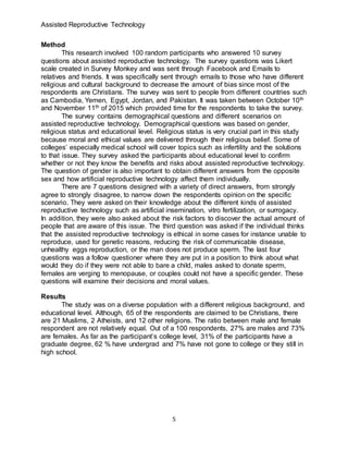 Assisted Reproductive Technology
5
Method
This research involved 100 random participants who answered 10 survey
questions about assisted reproductive technology. The survey questions was Likert
scale created in Survey Monkey and was sent through Facebook and Emails to
relatives and friends. It was specifically sent through emails to those who have different
religious and cultural background to decrease the amount of bias since most of the
respondents are Christians. The survey was sent to people from different countries such
as Cambodia, Yemen, Egypt, Jordan, and Pakistan. It was taken between October 10th
and November 11th of 2015 which provided time for the respondents to take the survey.
The survey contains demographical questions and different scenarios on
assisted reproductive technology. Demographical questions was based on gender,
religious status and educational level. Religious status is very crucial part in this study
because moral and ethical values are delivered through their religious belief. Some of
colleges’ especially medical school will cover topics such as infertility and the solutions
to that issue. They survey asked the participants about educational level to confirm
whether or not they know the benefits and risks about assisted reproductive technology.
The question of gender is also important to obtain different answers from the opposite
sex and how artificial reproductive technology affect them individually.
There are 7 questions designed with a variety of direct answers, from strongly
agree to strongly disagree, to narrow down the respondents opinion on the specific
scenario. They were asked on their knowledge about the different kinds of assisted
reproductive technology such as artificial insemination, vitro fertilization, or surrogacy.
In addition, they were also asked about the risk factors to discover the actual amount of
people that are aware of this issue. The third question was asked if the individual thinks
that the assisted reproductive technology is ethical in some cases for instance unable to
reproduce, used for genetic reasons, reducing the risk of communicable disease,
unhealthy eggs reproduction, or the man does not produce sperm. The last four
questions was a follow questioner where they are put in a position to think about what
would they do if they were not able to bare a child, males asked to donate sperm,
females are verging to menopause, or couples could not have a specific gender. These
questions will examine their decisions and moral values.
Results
The study was on a diverse population with a different religious background, and
educational level. Although, 65 of the respondents are claimed to be Christians, there
are 21 Muslims, 2 Atheists, and 12 other religions. The ratio between male and female
respondent are not relatively equal. Out of a 100 respondents, 27% are males and 73%
are females. As far as the participant’s college level, 31% of the participants have a
graduate degree, 62 % have undergrad and 7% have not gone to college or they still in
high school.
 