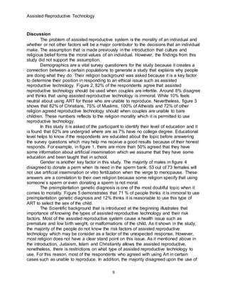 Assisted Reproductive Technology
9
Discussion
The problem of assisted reproductive system is the morality of an individual and
whether or not other factors will be a major contributor to the decisions that an individual
make. The assumption that is made previously in the introduction that culture and
religious belief forms the moral values of an individual. However, the findings from this
study did not support the assumption.
Demographics are a vital survey questioners for the study because it creates a
connection between a certain populations to generate a study that explains why people
are doing what they do. Their religion background was asked because it is a key factor
to determine their position in responding to an ethical issue such as assisted
reproductive technology. Figure 2, 82% of the respondents agree that assisted
reproductive technology should be used when couples are infertile. Around 8% disagree
and thinks that using assisted reproductive technology is immoral. While 10% feels
neutral about using ART for those who are unable to reproduce. Nevertheless, figure 3
shows that 82% of Christians, 75% of Muslims, 100% of Atheists and 72% of other
religion agreed reproductive technology should when couples are unable to bare
children. These numbers reflects to the religion morality which it is permitted to use
reproductive technology.
In this study it is asked of the participant to identify their level of education and it
is found that 62% are undergrad where are as 7% have no college degree. Educational
level helps to know if the respondents are educated about the topic before answering
the survey questions which may help me receive a good results because of their honest
responds. For example, in figure 1, there are more than 50% agreed that they have
some information about artificial insemination which we assume that they have some
education and been taught that in school.
Gender is another key factor in this study. The majority of males in figure 4
disagreed to donate a perm when its need in the sperm bank. 53 out of 73 females will
not use artificial insemination or vitro fertilization when the verge to menopause. These
answers are a correlation to their own religion because some religion specify that using
someone’s sperm or even donating a sperm is not moral.
The preimplantation genetic diagnosis is one of the most doubtful topic when it
comes to morality. Figure 5 demonstrates that 71 % of people thinks it is immoral to use
preimplantation genetic diagnosis and 12% thinks it is reasonable to use this type of
ART to select the sex of the child.
The Scientific background that is introduced at the beginning illustrates that
importance of knowing the types of assisted reproductive technology and their risk
factors. Most of the assisted reproductive system cause a health issue such as
premature and low birth weight, or malformations of the child. As it shown in the study,
the majority of the people do not know the risk factors of assisted reproductive
technology which may be consider as a factor of the unexpected response. However,
most religion does not have a clear stand point on this issue. As it mentioned above in
the introduction, Judaism, Islam and Christianity allows the assisted reproductive,
nonetheless, there is restrictions on what type of assisted reproductive technology to
use. For this reason, most of the respondents who agreed with using Art in certain
cases such as unable to reproduce. In addition, the majority disagreed upon the use of
 
