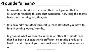 <Founder’s Team>
Ankit Harjai - ankit.bitshyd@gmail.com
• Information about the team and their background that is
relevant for making this product successful, how long the teams
have been working together, etc..
• Info around what other leadership team slots that you have to
hire in coming weeks/months.
• In general, what we want to know is whether the initial team
that has been put together is sufficient to get the product to
level of maturity and get some customer traction/revenues or
not.
 