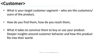 <Customer>
Ankit Harjai - ankit.bitshyd@gmail.com
• What is your target customer segment – who are the customers/
users of the product,
• How do you find them, how do you reach them,
• What it takes to convince them to buy or use your product.
Deeper insights around customer behavior and how this product
fits into their world.
 