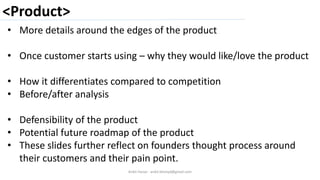 <Product>
Ankit Harjai - ankit.bitshyd@gmail.com
• More details around the edges of the product
• Once customer starts using – why they would like/love the product
• How it differentiates compared to competition
• Before/after analysis
• Defensibility of the product
• Potential future roadmap of the product
• These slides further reflect on founders thought process around
their customers and their pain point.
 