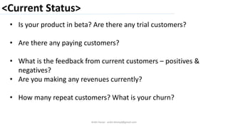 <Current Status>
Ankit Harjai - ankit.bitshyd@gmail.com
• Is your product in beta? Are there any trial customers?
• Are there any paying customers?
• What is the feedback from current customers – positives &
negatives?
• Are you making any revenues currently?
• How many repeat customers? What is your churn?
 
