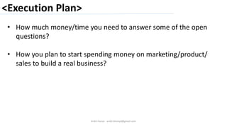 <Execution Plan>
Ankit Harjai - ankit.bitshyd@gmail.com
• How much money/time you need to answer some of the open
questions?
• How you plan to start spending money on marketing/product/
sales to build a real business?
 