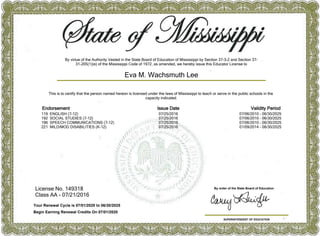 License No. 149318
Class AA - 07/21/2016
SUPERINTENDENT OF EDUCATION
By order of the State Board of Education
This is to certify that the person named hereon is licensed under the laws of Mississippi to teach or serve in the public schools in the
capacity indicated.
Eva M. Wachsmuth Lee
Your Renewal Cycle is 07/01/2020 to 06/30/2025
Begin Earning Renewal Credits On 07/01/2020
Endorsement Issue Date Validity Period
119 ENGLISH (7-12) 07/25/2016 07/06/2010 - 06/30/2025
192 SOCIAL STUDIES (7-12) 07/25/2016 07/06/2010 - 06/30/2025
196 SPEECH COMMUNICATIONS (7-12) 07/25/2016 07/06/2010 - 06/30/2025
221 MILD/MOD DISABILITIES (K-12) 07/25/2016 01/09/2014 - 06/30/2025
By virtue of the Authority Vested in the State Board of Education of Mississippi by Section 37-3-2 and Section 37-
31-205(1)(e) of the Mississippi Code of 1972, as amended, we hereby issue this Educator License to
 