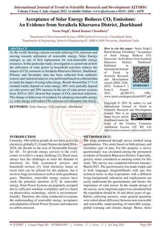 International Journal of Trend in Scientific Research and Development (IJTSRD)
Volume 5 Issue 5, July-August 2021 Available Online: www.ijtsrd.com e-ISSN: 2456 – 6470
@ IJTSRD | Unique Paper ID – IJTSRD43857 | Volume – 5 | Issue – 5 | Jul-Aug 2021 Page 568
Acceptance of Solar Energy Reduces CO2 Emissions:
An Evidence from Seraikela Kharsawa District, Jharkhand
Neetu Singh1
, Binod Kumar Choudhary2
1
Department of Environmental Science, HNB Garhwal University, Uttarakhand, India
2
Department of Engineering, School of Engineering IT, ARKA JAIN University, Jharkhand, India
ABSTRACT
As the world showing concern towards reducing CO2 emission and
moving towards utilization of renewable energy, Solar Energy
emerges as one of best replacement for non-renewable energy
resources. In this particular study, investigation is carried out on how
the utilization of solar power in household activities reduces the
impact of CO2 emission in Seraikela Kharsawa District, Jharkhand.
Primary and Secondary data has been collected from authentic
sources and statistical analysis was performed based on collected data
to study the impact of using solar energy. Result showed that 17 % of
resident totally depend on solar energy, 48% were partially depend
on solar power and 20% increase in the use of solar power systems
from 2019 to 2021 showed that impact of CO2 emission reduction.
The change in behaviour of residents for adopting renewable energy
i.e. solar energy will reduce CO2 emission not ultimately but slowly.
KEYWORDS: Solar Energy; CO2 emission; Jharkhand
How to cite this paper: Neetu Singh |
Binod Kumar Choudhary "Acceptance
of Solar Energy Reduces CO2
Emissions: An Evidence from Seraikela
Kharsawa District, Jharkhand"
Published in
International Journal
of Trend in
Scientific Research
and Development
(ijtsrd), ISSN: 2456-
6470, Volume-5 |
Issue-5, August
2021, pp.568-571, URL:
www.ijtsrd.com/papers/ijtsrd43857.pdf
Copyright © 2021 by author (s) and
International Journal of Trend in
Scientific Research and Development
Journal. This is an
Open Access article
distributed under the
terms of the Creative Commons
Attribution License (CC BY 4.0)
(http://creativecommons.org/licenses/by/4.0)
INTRODUCTION
Currently, 940 million people do not have access to
electricity globally[1]. United Nations declared 2014–
2024, the decade as the year of Sustainable Energy
for All . To provide energy services to the every
corner of world is a major challenge [2]. Rural areas
always face the challenges to meet the demand of
electricity for both economical services and
household services [3]. Grid electricity based on
fossil fuels can be utilized for this purpose, but it
involves huge investment as well as emits greenhouse
gases. Therefore, renewable energy sources have
catch the potential attention [4,5]. In renewable
energy, Solar Power Systems are popularly accepted
due to sufficient sunshine availability and it is based
on photovoltaic technology, which is environment-
friendly. Therefore, this study conducted to examine
the understanding of renewable energy, acceptance
and adaptation of Solar Power Systems and reduction
in carbon emission.
METHODOLOGY:
The study conducted through survey method using
questionnaire. This study based on both primary and
secondary type of data. For this purpose, a survey
questionnaire was circulated among the permanent
residents of Seraikela Kharsawa District. Especially,
grocery stores considered as meeting centre for this
study. The survey was completed between January-
March 2021. The questionnaire was made simple and
in both languages (English/Hindi) with just few
technical terms so that respondents with a different
living background, education and employment can
easily understand the questionnaire and knows the
importance of solar power. In the sample design of
the survey, most important aspect was considered that
the respondent should be 18 and above years of age.
Before collecting answers, some general questions
were asked about difference between non-renewable
and renewable; understanding of renewable energy,
global warming and climate change. Hence, those
IJTSRD43857
 