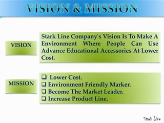 Stark Line Company's Vision Is To Make A
Environment Where People Can Use
Advance Educational Accessories At Lower
Cost.
VISION
MISSION
 Lower Cost.
 Environment Friendly Marker.
 Become The Market Leader.
 Increase Product Line.
 