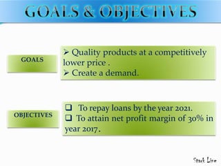  Quality products at a competitively
lower price .
 Create a demand.
GOALS
OBJECTIVES
 To repay loans by the year 2021.
 To attain net profit margin of 30% in
year 2017.
 