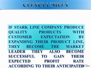IF STARK LINE COMPANY PRODUCE
QUALITY PRODUCTS WITH
CUSTOMER EXPECTATION BY
EXPANDING THEIR PRODUCT LINE,
THEY BECOME THE MARKET
LEADER THEY ALSO BECOME
SUCCESSFUL TO GAIN THEIR
EXPECTED PROFIT RATE
ACCORDING TO THEIR ANTICIPATED
 