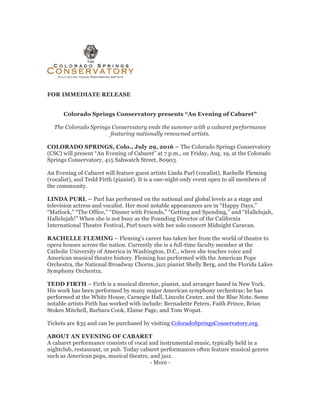 FOR IMMEDIATE RELEASE
Colorado Springs Conservatory presents “An Evening of Cabaret”
The Colorado Springs Conservatory ends the summer with a cabaret performance
featuring nationally renowned artists.
COLORADO SPRINGS, Colo., July 29, 2016 – The Colorado Springs Conservatory
(CSC) will present “An Evening of Cabaret” at 7 p.m., on Friday, Aug. 19, at the Colorado
Springs Conservatory, 415 Sahwatch Street, 80903.
An Evening of Cabaret will feature guest artists Linda Purl (vocalist), Rachelle Fleming
(vocalist), and Tedd Firth (pianist). It is a one-night-only event open to all members of
the community.
LINDA PURL – Purl has performed on the national and global levels as a stage and
television actress and vocalist. Her most notable appearances are in “Happy Days,”
“Matlock,” “The Office,” “Dinner with Friends,” “Getting and Spending,” and “Hallelujah,
Hallelujah!” When she is not busy as the Founding Director of the California
International Theatre Festival, Purl tours with her solo concert Midnight Caravan.
RACHELLE FLEMING – Fleming’s career has taken her from the world of theatre to
opera houses across the nation. Currently she is a full-time faculty member at the
Catholic University of America in Washington, D.C., where she teaches voice and
American musical theatre history. Fleming has performed with the American Pops
Orchestra, the National Broadway Chorus, jazz pianist Shelly Berg, and the Florida Lakes
Symphony Orchestra.
TEDD FIRTH – Firth is a musical director, pianist, and arranger based in New York.
His work has been performed by many major American symphony orchestras; he has
performed at the White House, Carnegie Hall, Lincoln Center, and the Blue Note. Some
notable artists Firth has worked with include: Bernadette Peters, Faith Prince, Brian
Stokes Mitchell, Barbara Cook, Elaine Page, and Tom Wopat.
Tickets are $35 and can be purchased by visiting ColoradoSpringsConservatory.org.
ABOUT AN EVENING OF CABARET
A cabaret performance consists of vocal and instrumental music, typically held in a
nightclub, restaurant, or pub. Today cabaret performances often feature musical genres
such as American pops, musical theatre, and jazz.
- More -
 