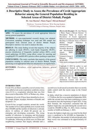 International Journal of Trend in Scientific Research and Development (IJTSRD)
Volume 6 Issue 2, January-February 2022 Available Online: www.ijtsrd.com e-ISSN: 2456 – 6470
@ IJTSRD | Unique Paper ID – IJTSRD49248 | Volume – 6 | Issue – 2 | Jan-Feb 2022 Page 466
A Descriptive Study to Assess the Prevalence of Covid Appropriate
Behavior among the General Population Residing in
Selected Areas of District Mohali, Punjab
Dr. Anu Sharma1
, Manu Nagra2
, Shivani Kumari3
1
Professor, 2
Associate Professor, 3
B.Sc Nursing Student,
1, 2, 3
S.P.H.E College of Nursing, Gharuan, Punjab, India
ABSTRACT
AIM: - To assess the prevalence of covid appropriate behavior
among general population.
METHOD: -A non-experimental research design was adopted.
Convenient sampling technique was used and 496 sample has
participated from selected areas of district Mohali Punjab.
Descriptive statistics was used to analyze the data.
RESULT: -The study finding reveals that majority of the subjects
are adhering to mask (99.6%), wash hands frequently (96.8%),
practice disinfection of frequently touched surface (86%), avoid
social gatherings (81.98%), using elbow corner for sneezing and
coughing(85.5%) and(80.48%) practice elbow pushing to open door.
CONCLUSION: -The study concludes that majority of the general
population residing in selected areas of district Mohali, Punjab
practicing covid appropriate behavior and practices on regular basis.
KEYWORDS: Prevalence, covid appropriate behavior, general
population
How to cite this paper: Dr. Anu Sharma
| Manu Nagra | Shivani Kumari "A
Descriptive Study to Assess the
Prevalence of Covid Appropriate
Behavior among the General Population
Residing in Selected Areas of District
Mohali, Punjab" Published in
International
Journal of Trend in
Scientific Research
and Development
(ijtsrd), ISSN:
2456-6470,
Volume-6 | Issue-2,
February 2022,
pp.466-468, URL:
www.ijtsrd.com/papers/ijtsrd49248.pdf
Copyright © 2022 by author (s) and
International Journal of Trend in
Scientific Research and Development
Journal. This is an
Open Access article
distributed under the
terms of the Creative Commons
Attribution License (CC BY 4.0)
(http://creativecommons.org/licenses/by/4.0)
INTRODUCTION
Covid-19 is an illness caused by a novel corona virus,
now called severe acute respiratory syndrome corona
virus.(2) It is a respiratory infection that was first
discovered in December 2019, in Wuhan city, china.
Symptoms of covid-19 have been identified as fever,
dry cough, fatigue, myalgia, shortness of breath, and
dyspnoea. (1)
Covid-19 has ravaged countries around the world.
The number of lives taken globallynow exceeds more
than 550,000 and the number of infections is already
above 12 million, of which 60 percent are in
emerging and developing economies. The rising
number of infections in emerging and developing
economies represents a third global wave of COVID-
19 outbreaks, following an initial wave in China and
neighboring countries that largely subsided and a
second wave in advanced economies that was mostly
under control until the recent surge in the United
States. (2)
In India, which has a massive population of almost
1.37 billion, the first wave peaked in September 2020,
while the second wave has been continuing to cause
devastation since the beginning of April 2021. Using
their formula, the researchers estimated that the
highest single-day case peak during the second wave
would be 350,000 on May 14, 2021, from a starting
number of 8,600 on February 1, 2021.
In turn, the highest single-day case total for the third
wave is predicted to be 622,000 on September 5,
2021. Altogether, the number of infected people after
three waves was estimated to be approximately 63
million.
IJTSRD49248
 