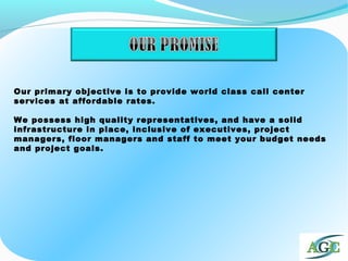 Our primary objective is to provide world class call center
services at affordable rates.
We possess high quality representatives, and have a solid
infrastructure in place, inclusive of executives, project
managers, floor managers and staff to meet your budget needs
and project goals.
 