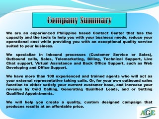 We are an experienced Philippine based Contact Center that has the
capacity and the tools to help you with your business needs, reduce your
operational cost while providing you with an exceptional quality service
suited to your business.
We specialize in Inbound processes (Customer Service or Sales),
Outbound calls, Sales, Telemarketing, Billing, Technical Support, Live
Chat support, Virtual Assistance and Back Office Support, such as Web
Developing and Office Support.
We have more than 100 experienced and trained agents who will act as
your external representative taking calls. Or, for your own outbound sales
function to either satisfy your current customer base, and increase your
revenue by Cold Calling, Generating Qualified Leads, and or Setting
Qualified Appointments.
We will help you create a quality, custom designed campaign that
produces results at an affordable price.
 