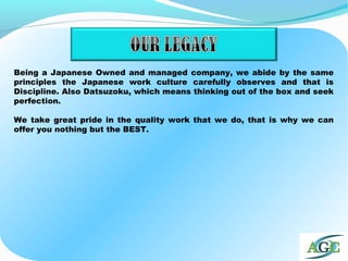 Being a Japanese Owned and managed company, we abide by the same
principles the Japanese work culture carefully observes and that is
Discipline. Also Datsuzoku, which means thinking out of the box and seek
perfection.
We take great pride in the quality work that we do, that is why we can
offer you nothing but the BEST.
 