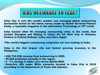 Cebu City is now the world’s number one emerging global outsourcing
destination based on the latest survey made by Global Services-Tholons
Study, a reputable magazine in the Information Technology or “IT” world.
Cebu bested other 50 emerging outsourcing cities in the world, that
include Shanghai and Beijing in China; Ho Chi Minh City in Vietnam;
Krakow in Poland; Kolkata, India; and Cairo, Egypt.
“The world’s biggest outsourcing companies are now looking at Cebu.
Cebu is the 2nd largest city and fastest growing economy in the
Philippines.
US$ 722.53M revenue from outsourcing in 2009.
95,000 graduates annually in the region.
5 - 7% savings in labor cost versus Manila NCR.
Sixty-five (65) major BPOs currently located in Cebu City in 2010
according to the Department of Trade and Industry.
 