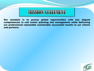 Our mandate is to pursue global opportunities with key aligned
competencies in call center planning and management while delivering
our professional repeatable sustainable successful results to our clients
and partners.
 