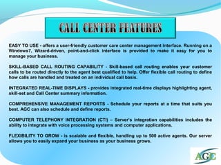EASY TO USE - offers a user-friendly customer care center management interface. Running on a
Windows7, Wizard-driven, point-and-click interface is provided to make it easy for you to
manage your business.
SKILL-BASED CALL ROUTING CAPABILITY - Skill-based call routing enables your customer
calls to be routed directly to the agent best qualified to help. Offer flexible call routing to define
how calls are handled and treated on an individual call basis.
INTEGRATED REAL-TIME DISPLAYS - provides integrated real-time displays highlighting agent,
skill-set and Call Center summary information.
COMPREHENSIVE MANAGEMENT REPORTS - Schedule your reports at a time that suits you
best. AGC can also schedule and define reports.
COMPUTER TELEPHONY INTEGRATION (CTI) – Server’s integration capabilities includes the
ability to integrate with voice processing systems and computer applications.
FLEXIBILITY TO GROW - is scalable and flexible, handling up to 500 active agents. Our server
allows you to easily expand your business as your business grows.
 