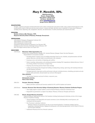 Mary P. Meredith, RPh.
1498 Wynnefield Ct.
Marietta, Georgia 30062
Home Phone: 770-971-4775
Cell Phone: 404-680-7191
Email: mpmrph@hotmail.com
Georgia License: RPH016779
QUALIFICATIONS:
Energetic, organized, and project-oriented professional with excellent communication and analytical skills, using a people-oriented approach to look
towards positive results in both team and one-on-one scenarios. A mentor and leader with thirty years of experience in various areas of pharmacy
including clinical, dispensing, sales, management, education, and administration. Excellent presentation and communication skills.
EDUCATION:
Bachelor of Science (BS), Pharmacy, 1979
Duquesne University School of Pharmacy, Pittsburgh, Pennsylvania
CERTIFICATIONS:
APhA Medical Therapeutic Management Certificate 2015
APhA Diabetes Care Certificate 2010
APhA Immunization Certificate 2006
Osteoporosis National Institute for Pharmacist Care Outcomes 2002
Smoking Cessation University of Pittsburgh School of Pharmacy 1997
Basic Life Support American Red Cross Expires 2017
EMPLOYMENT:
1993-Present Pharmacist, Publix Supermarkets, Inc.
Positions have included Pharmacy Manager, PIC, Assistant Pharmacy Manager, Floater, Part-time Pharmacist
Responsibilities for all positions included:
· Providing premiere customer service by building relationships based on trust, reliability, and professionalism with both
patients, physicians, and other health care professionals in the community
· Ensuring accuracy and timelines of dispensing and workflow
· Patient counseling, immunizations, and workshop presentations including TIP, Comprehensive Medical Reviews, Point of
Care Testing, Diabetes Food and You, An Apple A Day
· Preparing and presenting quarterly Patient Safety meetings
· Leading and developing others through team building, including hiring, training, supervising, and evaluating technicians
and other pharmacy personnel
· Managing operations using reports and key performance indicators including inventory, scheduling, prescription and sales
growth, market penetration, and prescription sync and auto refill programs
Clinic immunizer
· Top individual immunizer and store for district, consecutive years
Osteoporosis screening
Point of Care Testing
2009-2014 Preceptor, University of Georgia
· Mentor and follow corporate and University standards for PG1 and PG4 students each semester
2003-Present Instructor, Kennesaw State University College of Continuing Education, Pharmacy Technician Certification Program
· Team taught program to prepare students to take the National Pharmacy Technician Certification Exam
· Responsible for presentations on chapters from Mosby’s Pharmacy Technician, Principles and Practices
1999-2002 Director, Georgia Pharmacy Foundation
Organized programs supporting the mission of the foundation including fundraising and scholarship activities of the Georgia
Pharmacy Foundation including:
· Annual Foundation Golf Outing held at the annual convention to raise scholarship funds, secured sponsors, and
coordinated with host property
· New Practitioner Leadership Conference
Weekend conference for practitioners less than 10 years beyond graduation. Coordinated candidate selection,
programing, continuing education, lodging and meeting space, and mentoring opportunities with the Board of Directors
and Association leadership.
· Southeastern Pharmacist Recovery Network Conference
 