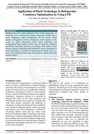 International Journal of Trend in Scientific Research and Development (IJTSRD)
Volume 5 Issue 6, September-October 2021 Available Online: www.ijtsrd.com e-ISSN: 2456 – 6470
@ IJTSRD | Unique Paper ID – IJTSRD46440 | Volume – 5 | Issue – 6 | Sep-Oct 2021 Page 518
Application of Pinch Technology in Refrigerator
Condenser Optimization by Using CFD
Mr. Mayur B. Ramteke1
, Prof. S. K. Bawne2
1
PG Student, 2
Professor,
1,2
Department of Mechanical Engineering, Shri Sai College of
Engineering &Technology, Bhadrawati, Chandrapur, Maharashtra, India
ABSTRACT
Refrigeration is the major application area of thermodynamics, in
which the heat is transferred to higher temperature region from a
lower temperature region. Refrigerators are the devices which
produce refrigeration and the refrigerators which operate on the
cycles are called refrigeration cycles. Pinch technology and
computational fluid dynamics CFD is key for study the condenser
and enhance the better option for new design. Pinch Analysis (also
known as process integration, heat integration, energy integration, or
pinch technology) is method for minimizing the energy costs of a
process by reusing the heat energy in the process streams rather than
outside utilities.
KEYWORDS: Pinch technology, Refrigerators, refrigeration cycles,
CFD etc
How to cite this paper: Mr. Mayur B.
Ramteke | Prof. S. K. Bawne
"Application of Pinch Technology in
Refrigerator Condenser Optimization by
Using CFD" Published in International
Journal of Trend in
Scientific Research
and Development
(ijtsrd), ISSN:
2456-6470,
Volume-5 | Issue-6,
October 2021,
pp.518-521, URL:
www.ijtsrd.com/papers/ijtsrd46440.pdf
Copyright © 2021 by author(s) and
International Journal of Trend in
Scientific Research and Development
Journal. This is an
Open Access article
distributed under the
terms of the Creative Commons
Attribution License (CC BY 4.0)
(http://creativecommons.org/licenses/by/4.0)
INTRODUCTION
As the demand of refrigeration is increase we must
study on system to optimized the condenser design
and reduce the energy cost and material cost In this
project our main concern is on straight tube condenser
of domestic refrigerator by which we will calculate
the heat transfer rate.With development of computer
technology, simulation software it is possible to
optimize the result. In this field simulation and
optimization is prime task to perform. At present the
work about design, calculation and modeling of
refrigerator condenser has been done but in traditional
way without considering optimal result and energy
and material cost. Pinch technology is method for
calculating optimal result and can extract extra
amount of condenser length so material saving. Pinch
technology is minimum temperature difference in any
heat exchanger and calculate minimum energy target
by considering data of hot and cold stream. Graph of
temperature and enthalpy is plotted on axis and pinch
point can be calculated.
Objectives
The aim of the project is to Simulation of
experimental design by using computational fluid
dynamics, Simulation of revise design after finding
out pinch point on CFD and comparative analysis of
experimental simulated and revise design of
condenser.
Literature review
1. The Chemical engineer resource, “pinch
technology: basic for the beginners” (1990)
Prof Bodo linnhoff study on pinch technology for
the basic concept of pinch point analysis and give
the review on energy conservation. Step which
must be follow for analysis is also stated the
paper represent a new set of thermodynamically
base method that guarantee minimum energy
level in design of any heat exchanger network.
Pinch analysis often use to represent the
application of tool and algorithm of pinch
technology for studying industrial process. The
core of the process is design with fix flow rate
IJTSRD46440
 