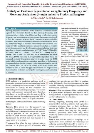 International Journal of Trend in Scientific Research and Development (IJTSRD)
Volume 6 Issue 6, September-October 2022 Available Online: www.ijtsrd.com e-ISSN: 2456 – 6470
@ IJTSRD | Unique Paper ID – IJTSRD51925 | Volume – 6 | Issue – 6 | September-October 2022 Page 601
A Study on Customer Segmentation using Recency Frequency and
Monetary Analysis on Jivanjor Adhesive Product at Banglore
K. Vijaya Simha1
, Dr. BC Lakshmanna2
1
Student, 2
Assistant Professor,
1,2
School of Management Studies & JNTU, Anantapur, Andhra Pradesh, India
ABSTRACT
Recency, frequency, monetary (RFM) analysis is a technique used to
segment the customers based on their recency frequency and
monetary values with the help of historical data. by adopting recency
frequency and monetary analysis can segment the customers and used
to find the customers who are loyal customers who are valuable
customers how many customers we lost and which customers are at
risk and mainly helps to maintain relationship with customers. this
model provides an effective analysis for decision makers in order to
target their customers and develop appropriate marketing strategies
according to the previous behaviours. A STUDY ON CUSTOMER
SEGMENTATION USING RECENCY, FREQUENCY,
MONETARY ANALYSIS ON JIVANJOR ADHESIVE BRAND
AT BANGLORE was done at jivanjor adhesive product based on
historical customer transactions analysis is done based on RFM
model which configures the segmentation according to the business
changes and clustering the customers using k means algorithm named
the clusters based on the RFM values with those clusters the
company is able to know the types of customers and helps to take
decisions about customers and helps for campaigning and increasing
of revenue.
How to cite this paper: K. Vijaya Simha
| Dr. BC Lakshmanna "A Study on
Customer Segmentation using Recency
Frequency and Monetary Analysis on
Jivanjor Adhesive Product at Banglore"
Published in
International
Journal of Trend in
Scientific Research
and Development
(ijtsrd), ISSN:
2456-6470,
Volume-6 | Issue-6,
October 2022, pp.601-609, URL:
www.ijtsrd.com/papers/ijtsrd51925.pdf
Copyright © 2022 by author(s) and
International Journal of Trend in
Scientific Research and Development
Journal. This is an
Open Access article
distributed under the
terms of the Creative Commons
Attribution License (CC BY 4.0)
(http://creativecommons.org/licenses/by/4.0)
1. INTRODUCTION
RFM analysis is a marketing technique used to
quantitatively rank and group customers based on the
recency, frequency and monetary total of their recent
transactions to identify the best customers and
perform targeted marketing campaigns. The system
assigns each customer numerical scores based on
these factors to provide an objective analysis. RFM
analysis is based on the marketing adage that "80% of
your business comes from 20% of your customers."
RFM analysis ranks each customer on the following
factors:
Recency. How recent was the customer's last
purchase? Customers who recently made a purchase
will still have the product on their mind and are more
likely to purchase or use the product again.
Businesses often measure recency in days. But,
depending on the product, they may measure it in
years, weeks or even hours.
Frequency. How often did this customer make a
purchase in a given period? Customers who
purchased once are often are more likely to purchase
again. Additionally, first time customers may be good
targets for follow-up advertising to convert them into
more frequent customers.
Monetary. How much money did the customer spend
in a given period? Customers who spend a lot of
money are more likely to spend money in the future
and have a high value to a business.
1.1. MEANING
Recency, frequency, monetary value (RFM) is a
model used in marketing analysis that segments a
company's consumer base by their purchasing
patterns or habits. In particular, it evaluates
customers' recency (how long ago they made a
purchase), frequency (how often they make
purchases), and monetary value (how much money
they spend).
RFM is then used to identify a company's or an
organization's best customers by measuring and
analyzing spending habits in order to improve low-
scoring customers and maintain high-scoring ones
IJTSRD51925
 