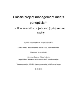 Classic project management meets
panopticism
- How to monitor projects and (try to) secure
quality
By Philip Jæger Pedersen, studynr: 201503522
Classic Project Management and Beyond, 2016, home assignment
Supervisor: Timo Leimbach
Information Science - Master’s degree
Department of Aesthetics and Communication, Aarhus University
The paper consists of 31.228 signs corresponding to 13,0 normal pages
01-06-2016
 