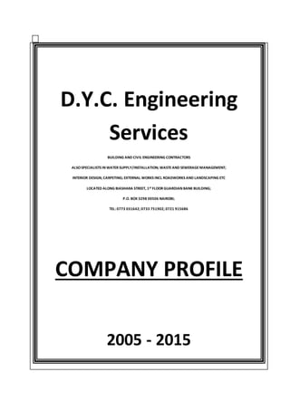 D.Y.C. Engineering
Services
BUILDING AND CIVIL ENGINEERING CONTRACTORS
ALSOSPECIALISTS IN WATER SUPPLY/INSTALLATION; WASTEAND SEWERAGEMANAGEMENT;
INTERIOR DESIGN; CARPETING; EXTERNAL WORKS INCL ROADWORKS AND LANDSCAPING ETC
LOCATED ALONG BIASHARA STREET, 1ST FLOOR GUARDIAN BANK BUILDING;
P.O. BOX 3298 00506 NAIROBI;
TEL: 0773 031642; 0733 751902; 0721 915686
COMPANY PROFILE
2005 - 2015
 