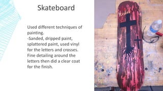 Skateboard
Used different techniques of
painting.
-Sanded, dripped paint,
splattered paint, used vinyl
for the letters and crosses.
Fine detailing around the
letters then did a clear coat
for the finish.
 