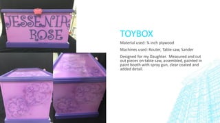 TOYBOX
Material used: ¾ inch plywood
Machines used: Router, Table saw, Sander
Designed for my Daughter. Measured and cut
out pieces on table saw, assembled, painted in
paint booth with spray gun, clear coated and
added detail.
 
