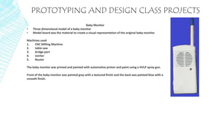 PROTOTYPING AND DESIGN CLASS PROJECTS
Baby Monitor
• Three dimensional model of a baby monitor
• Model board was the material to create a visual representation of the original baby monitor.
Machines used
1. CNC Milling Machine
2. table saw
3. bridge port
4. Jointer
5. Router
The baby monitor was primed and painted with automotive primer and paint using a HVLP spray gun.
Front of the baby monitor was painted gray with a textured finish and the back was painted blue with a
smooth finish.
 