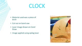 CLOCK
▪ Material used was a piece of
birch
▪ Cut out on band saw
▪ Laser image drawn on Corel
Draw
▪ Image applied using epilog laser
 