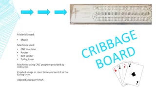 Materials used:
▪ Maple
Machines used:
▪ CNC machine
▪ Router
▪ Belt sander
▪ Epilog Laser
Machined using CNC program provided by
instructor.
Created image in corel draw and sent it to the
Epilog laser.
Applied a lacquer finish.
 
