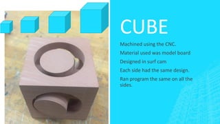 CUBE
Machined using the CNC.
Material used was model board
Designed in surf cam
Each side had the same design.
Ran program the same on all the
sides.
 