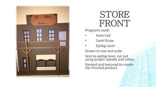 STORE
FRONT
Programs used:
• Auto Cad
• Corel Draw
• Epilog Laser
Drawn to size and scale
Sent to epilog laser, cut out
using proper speeds and colors
Painted and textured to create
the finished product
 