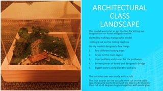 ARCHITECTURAL
CLASS
LANDSCAPE
This model was to let us get the feel for letting our
imagination run loose and get creative.
started by making a topographic model
milling it out on the milling machine
On my model I designed a few things
1. Few different looking trees
2. Grass for the main layout
3. Used pebbles and stones for the pathways
4. Broken pieces of board and designed a bridge
5. Bigger stones along side the walkway
The outside cover was made with acrylic
The four boards on the outside were cut on the table
saw, measured out to fit around the box in a fit manner,
then cut at 45 degrees to glue together with wood glue.
 