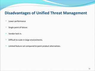 Disadvantages of Unified Threat Management

Lower performance

Single point of failure.

Vendor lock-in.

Difficult to scale in large environments.

Limited feature set compared to point product alternatives.
10
 