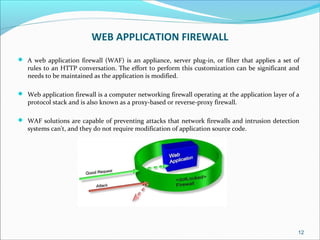 WEB APPLICATION FIREWALL
 A web application firewall (WAF) is an appliance, server plug-in, or filter that applies a set of
rules to an HTTP conversation. The effort to perform this customization can be significant and
needs to be maintained as the application is modified.
 Web application firewall is a computer networking firewall operating at the application layer of a
protocol stack and is also known as a proxy-based or reverse-proxy firewall.
 WAF solutions are capable of preventing attacks that network firewalls and intrusion detection
systems can't, and they do not require modification of application source code.
12
 