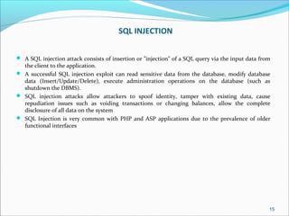SQL INJECTION
 A SQL injection attack consists of insertion or "injection" of a SQL query via the input data from
the client to the application.
 A successful SQL injection exploit can read sensitive data from the database, modify database
data (Insert/Update/Delete), execute administration operations on the database (such as
shutdown the DBMS).
 SQL injection attacks allow attackers to spoof identity, tamper with existing data, cause
repudiation issues such as voiding transactions or changing balances, allow the complete
disclosure of all data on the system
 SQL Injection is very common with PHP and ASP applications due to the prevalence of older
functional interfaces
15
 