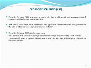 CROSS-SITE SCRIPTING (XSS)
 Cross-Site Scripting (XSS) attacks are a type of injection, in which malicious scripts are injected
into otherwise benign and trusted web sites.
 XSS attacks occur when an attacker uses a web application to send malicious code, generally in
the form of a browser side script, to a different end user.
 Cross-Site Scripting (XSS) attacks occur when
Data enters a Web application through an untrusted source, most frequently a web request.
The data is included in dynamic content that is sent to a web user without being validated for
malicious content.
16
 