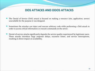 DOS ATTACKS AND DDOS ATTACKS
 The Denial of Service (DoS) attack is focused on making a resource (site, application, server)
unavailable for the purpose it was designed.
 Sometimes the attacker can inject and execute arbitrary code while performing a DoS attack in
order to access critical information or execute commands on the server.
 Denial-of-service attacks significantly degrade the service quality experienced by legitimate users.
These attacks introduce large response delays, excessive losses, and service interruptions,
resulting in direct impact on availability.
18
 