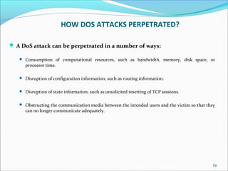 HOW DOS ATTACKS PERPETRATED?
 A DoS attack can be perpetrated in a number of ways:
 Consumption of computational resources, such as bandwidth, memory, disk space, or
processor time.
 Disruption of configuration information, such as routing information.
 Disruption of state information, such as unsolicited resetting of TCP sessions.
 Obstructing the communication media between the intended users and the victim so that they
can no longer communicate adequately.
19
 